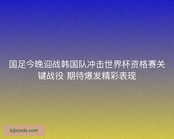 国足今晚迎战韩国队冲击世界杯资格赛关键战役 期待爆发精彩表现