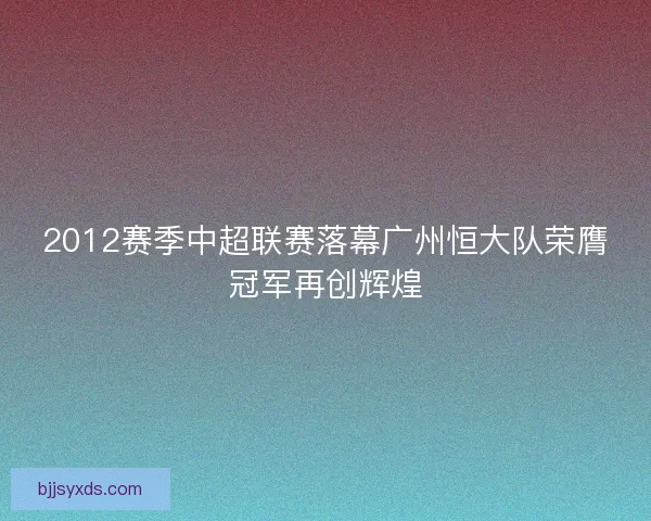 2012赛季中超联赛落幕广州恒大队荣膺冠军再创辉煌