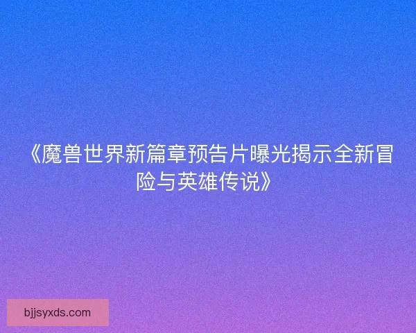 《魔兽世界新篇章预告片曝光揭示全新冒险与英雄传说》