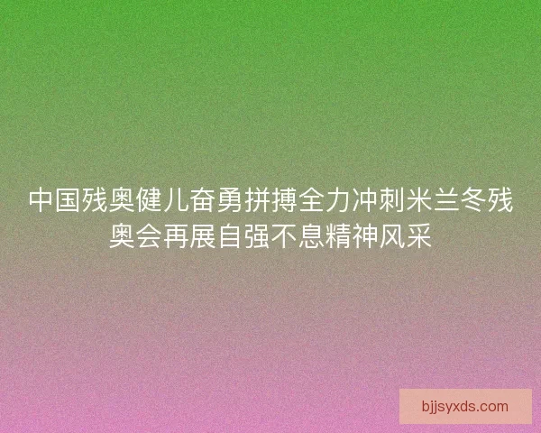 中国残奥健儿奋勇拼搏全力冲刺米兰冬残奥会再展自强不息精神风采