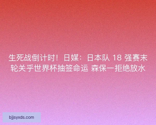 生死战倒计时！日媒：日本队 18 强赛末轮关乎世界杯抽签命运 森保一拒绝放水