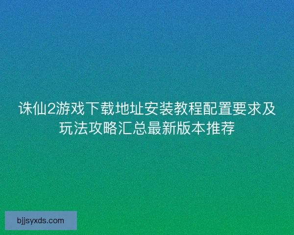 诛仙2游戏下载地址安装教程配置要求及玩法攻略汇总最新版本推荐