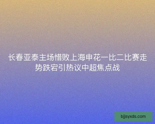 长春亚泰主场惜败上海申花一比二比赛走势跌宕引热议中超焦点战