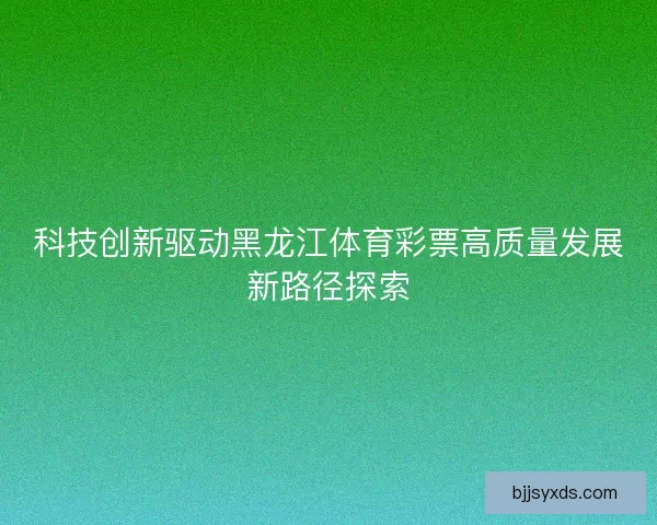 科技创新驱动黑龙江体育彩票高质量发展新路径探索