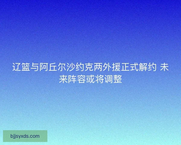 辽篮与阿丘尔沙约克两外援正式解约 未来阵容或将调整