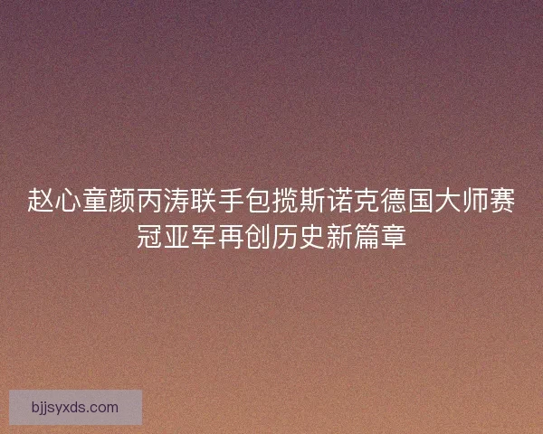 赵心童颜丙涛联手包揽斯诺克德国大师赛冠亚军再创历史新篇章 赵心童颜丙涛联手包揽斯诺克德国大师赛冠亚军再创历史新篇章