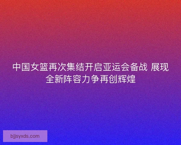 中国女篮再次集结开启亚运会备战 展现全新阵容力争再创辉煌