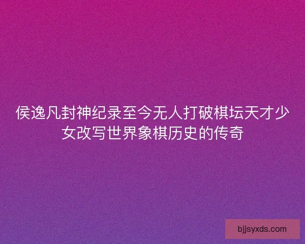 侯逸凡封神纪录至今无人打破棋坛天才少女改写世界象棋历史的传奇