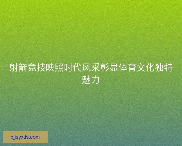 射箭竞技映照时代风采彰显体育文化独特魅力