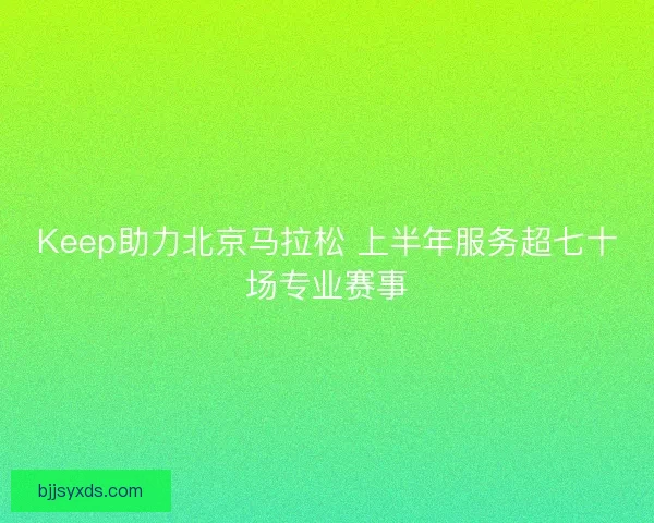 Keep助力北京马拉松 上半年服务超七十场专业赛事 Keep助力北京马拉松 上半年服务超七十场专业赛事