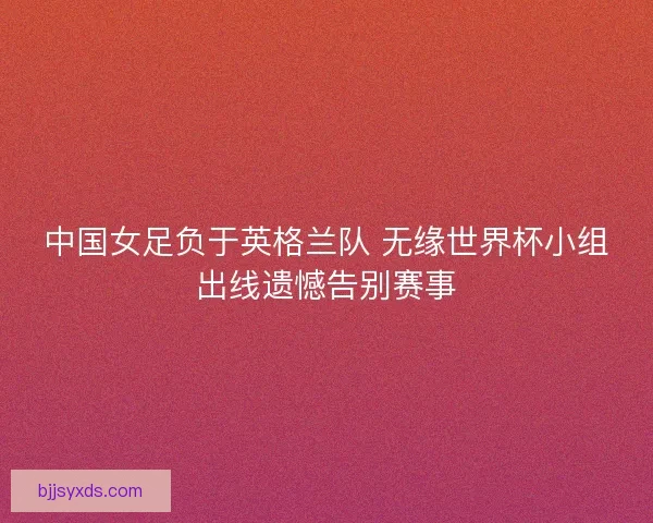 中国女足负于英格兰队 无缘世界杯小组出线遗憾告别赛事