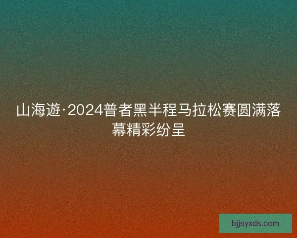 山海遊·2024普者黑半程马拉松赛圆满落幕精彩纷呈