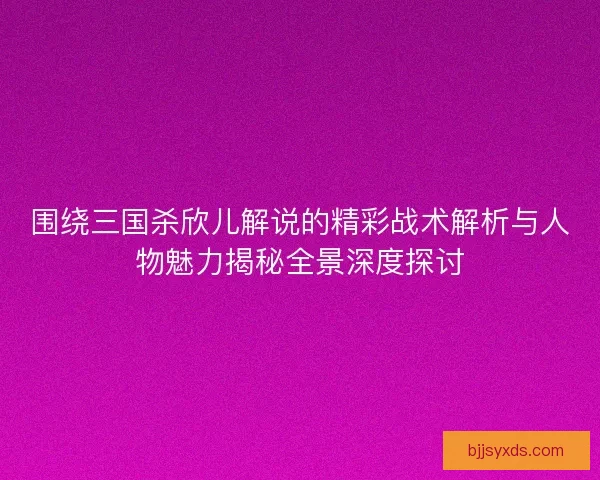 围绕三国杀欣儿解说的精彩战术解析与人物魅力揭秘全景深度探讨