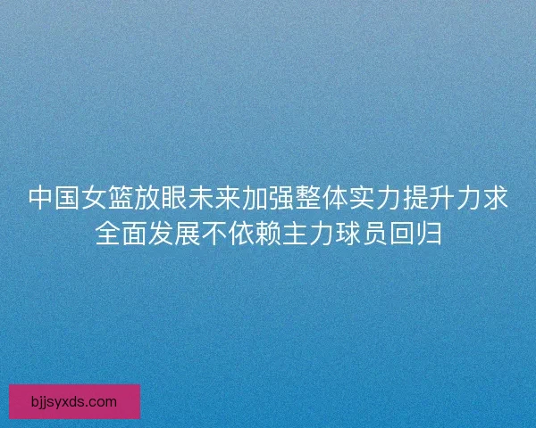 中国女篮放眼未来加强整体实力提升力求全面发展不依赖主力球员回归