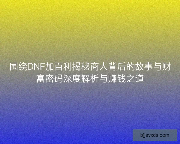 围绕DNF加百利揭秘商人背后的故事与财富密码深度解析与赚钱之道