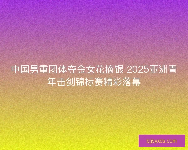中国男重团体夺金女花摘银 2025亚洲青年击剑锦标赛精彩落幕
