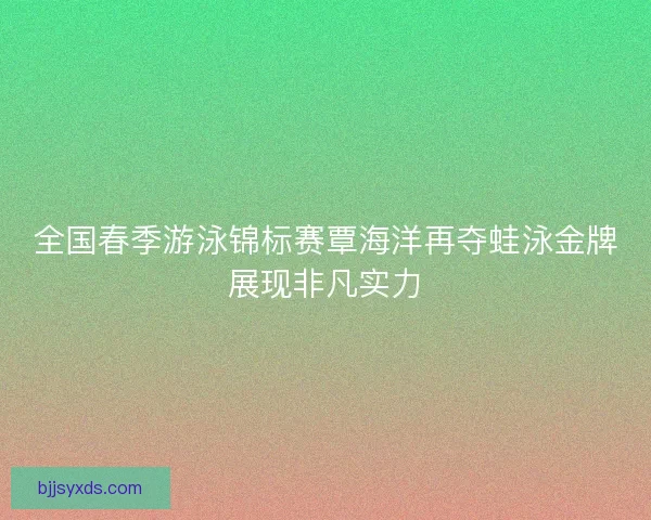 全国春季游泳锦标赛覃海洋再夺蛙泳金牌展现非凡实力