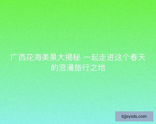 广西花海美景大揭秘 一起走进这个春天的浪漫旅行之地