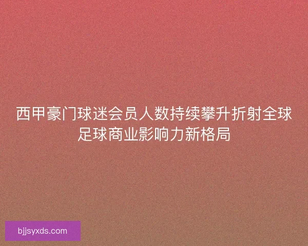 西甲豪门球迷会员人数持续攀升折射全球足球商业影响力新格局