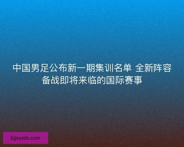中国男足公布新一期集训名单 全新阵容备战即将来临的国际赛事