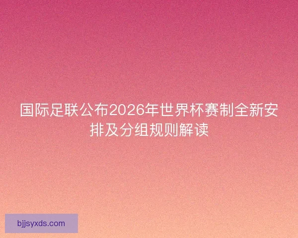 国际足联公布2026年世界杯赛制全新安排及分组规则解读