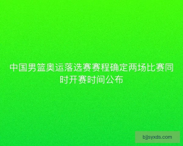 中国男篮奥运落选赛赛程确定两场比赛同时开赛时间公布