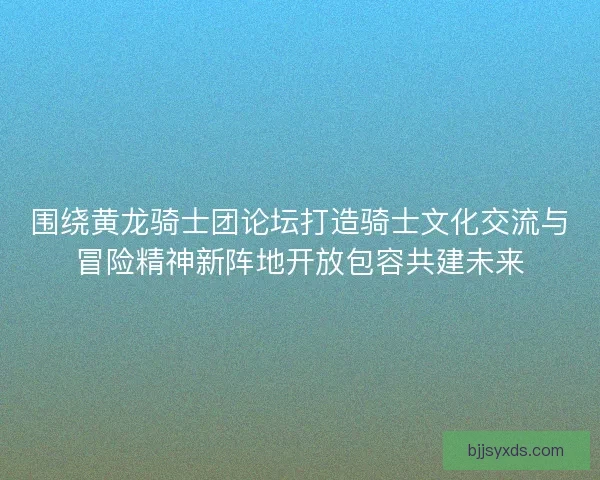 围绕黄龙骑士团论坛打造骑士文化交流与冒险精神新阵地开放包容共建未来