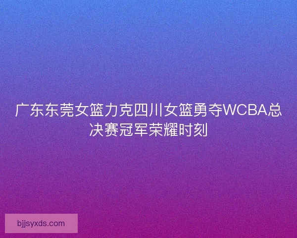 广东东莞女篮力克四川女篮勇夺WCBA总决赛冠军荣耀时刻
