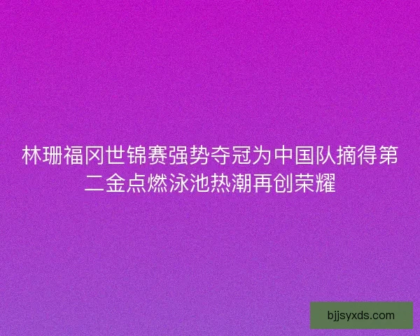 林珊福冈世锦赛强势夺冠为中国队摘得第二金点燃泳池热潮再创荣耀